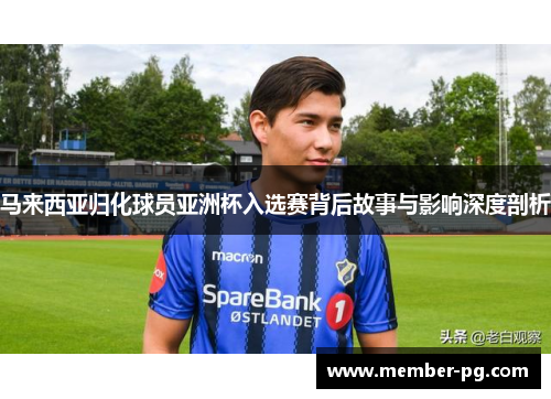 马来西亚归化球员亚洲杯入选赛背后故事与影响深度剖析 马来西亚归化球员亚洲杯入选赛背后故事与影响深度剖析