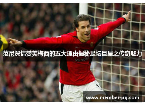 范尼深情赞美梅西的五大理由揭秘足坛巨星之传奇魅力 范尼深情赞美梅西的五大理由揭秘足坛巨星之传奇魅力